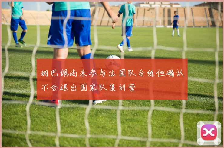 姆巴佩尚未参与法国队合练但确认不会退出国家队集训营