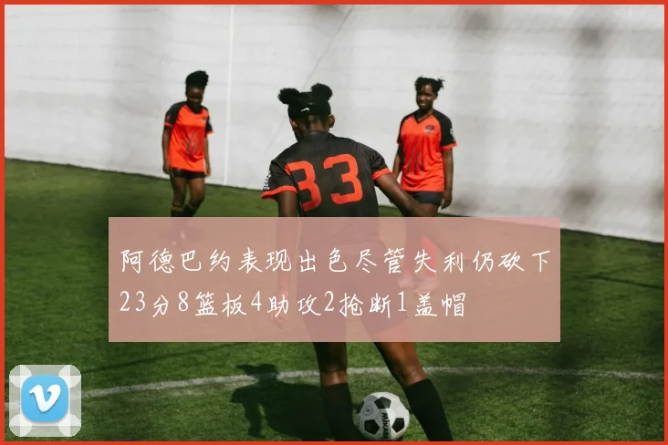 阿德巴约表现出色尽管失利仍砍下23分8篮板4助攻2抢断1盖帽