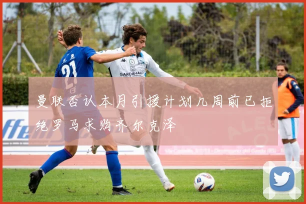 曼联否认本月引援计划几周前已拒绝罗马求购齐尔克泽