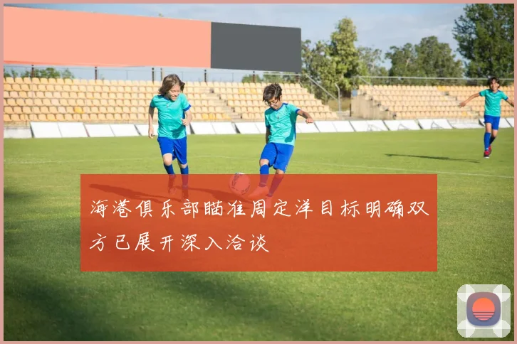 海港俱乐部瞄准周定洋目标明确双方已展开深入洽谈