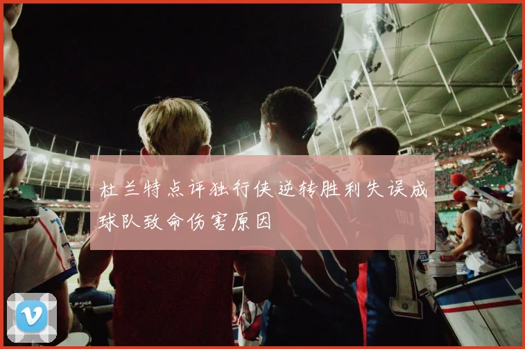 杜兰特点评独行侠逆转胜利失误成球队致命伤害原因