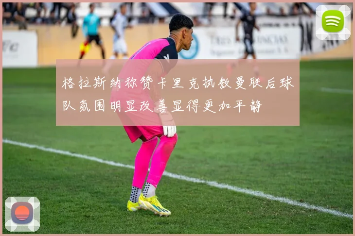格拉斯纳称赞卡里克执教曼联后球队氛围明显改善显得更加平静