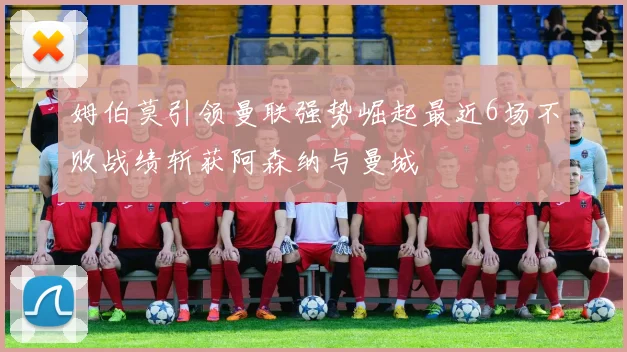 姆伯莫引领曼联强势崛起最近6场不败战绩斩获阿森纳与曼城