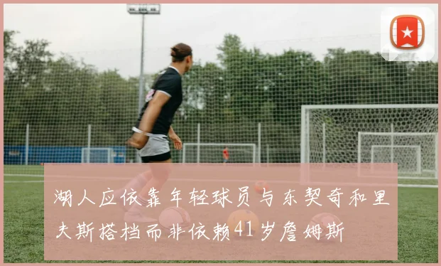 湖人应依靠年轻球员与东契奇和里夫斯搭档而非依赖41岁詹姆斯