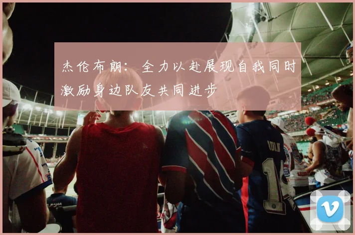 杰伦布朗：全力以赴展现自我同时激励身边队友共同进步