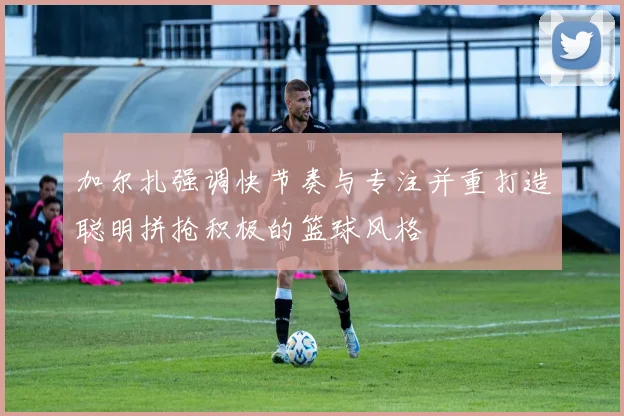 加尔扎强调快节奏与专注并重打造聪明拼抢积极的篮球风格