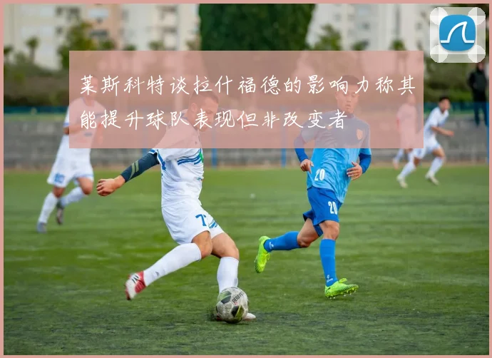 莱斯科特谈拉什福德的影响力称其能提升球队表现但非改变者